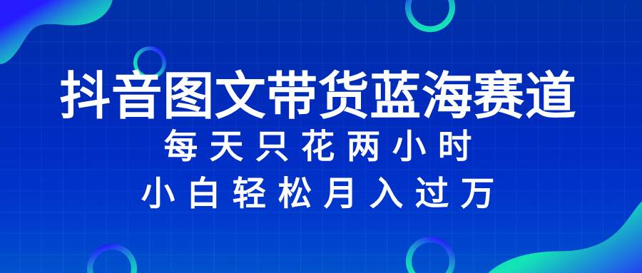 抖音图文带货蓝海赛道，每天只花2小时，小白轻松过万-星璨学社