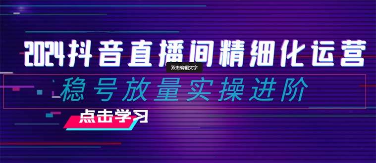 2024抖音直播间精细化运营：稳号放量实操进阶 选品/排品/起号/小店随心推/千川付费如何去投放-星璨学社