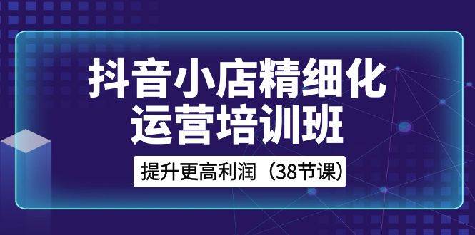 抖音小店-精细化运营培训班，提升更高利润（38节课）-星璨学社