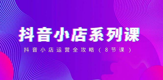 抖音小店-系列课，抖音小店运营全攻略（8节课）-星璨学社