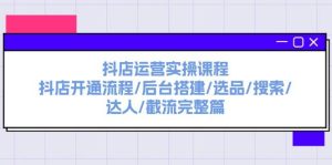 抖店运营实操课程：抖店开通流程/后台搭建/选品/搜索/达人/截流完整篇-星璨学社