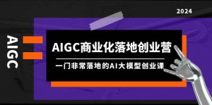 AIGC-商业化落地创业营，一门非常落地的AI大模型创业课（8节课+资料）-星璨学社