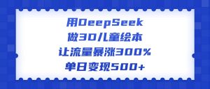 用DeepSeek做3D儿童绘本，让流量暴涨300%，单日变现500+-星璨学社