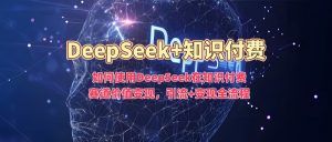 如何使用DeepSeek在知识付费赛道价值变现，引流+变现全流程-星璨学社