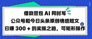 借助豆包 AI 同时写公众号和今日头条原创情感短文日赚 300 + 的实操之路，可矩形操作-星璨学社