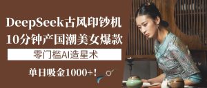 《DeepSeek古风印钞机：10分钟产国潮美女爆款，单日吸金1000+！零门槛AI造星术》-星璨学社