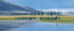 DeepSeek+治愈美景=流量密码！小白轻松操作，单日收益破千-星璨学社